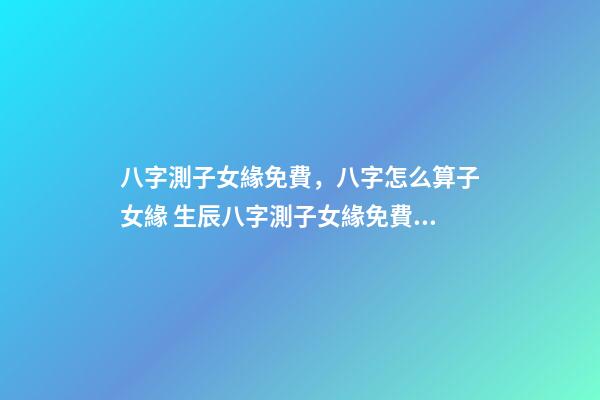 八字測子女緣免費，八字怎么算子女緣 生辰八字測子女緣免費，八字算子女緣-第1張-觀點-玄機派